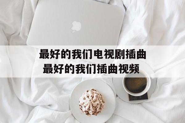 最好的我们电视剧插曲 最好的我们插曲视频-第1张图片-