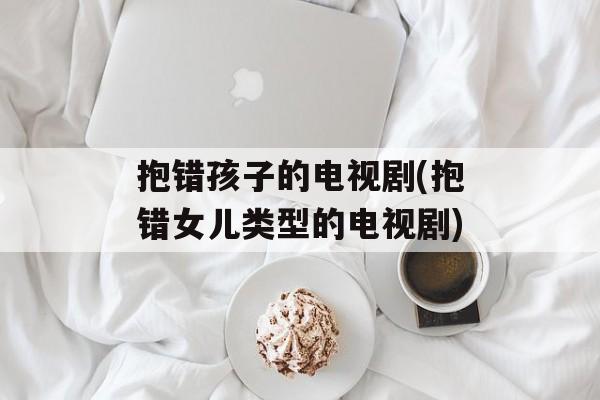 抱错孩子的电视剧(抱错女儿类型的电视剧)-第1张图片-
