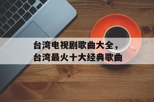 台湾电视剧歌曲大全，台湾最火十大经典歌曲-第1张图片-