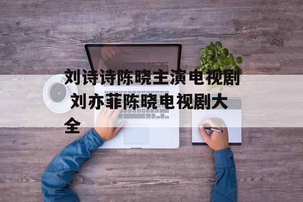 刘诗诗陈晓主演电视剧 刘亦菲陈晓电视剧大全-第1张图片-