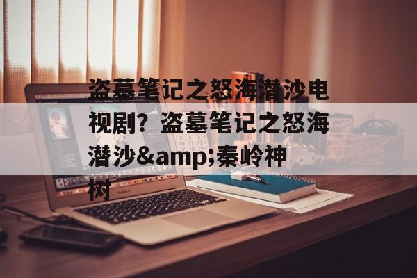 盗墓笔记之怒海潜沙电视剧？盗墓笔记之怒海潜沙&秦岭神树-第1张图片-