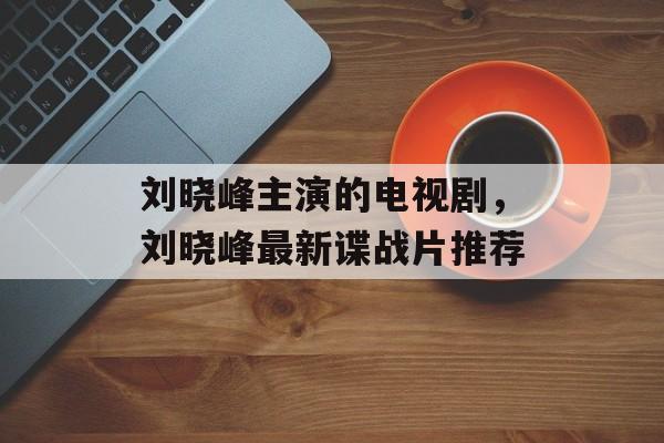 刘晓峰主演的电视剧，刘晓峰最新谍战片推荐-第1张图片-
