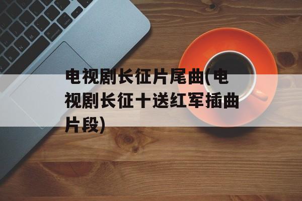 电视剧长征片尾曲(电视剧长征十送红军插曲片段)-第1张图片-