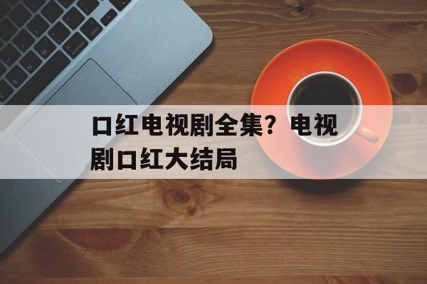 口红电视剧全集？电视剧口红大结局-第1张图片-