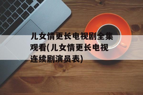 儿女情更长电视剧全集观看(儿女情更长电视连续剧演员表)-第1张图片-