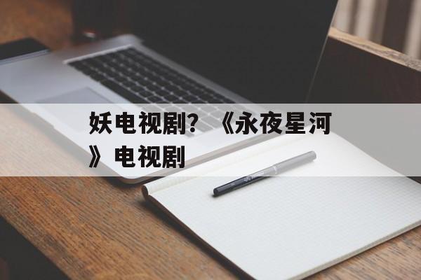 妖电视剧？《永夜星河》电视剧-第1张图片-