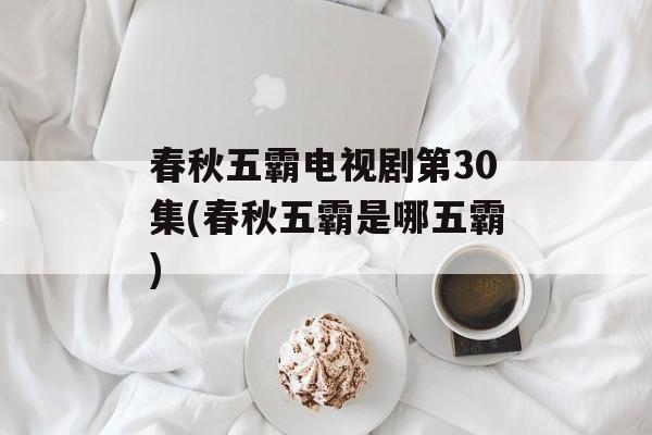 春秋五霸电视剧第30集(春秋五霸是哪五霸)-第1张图片-