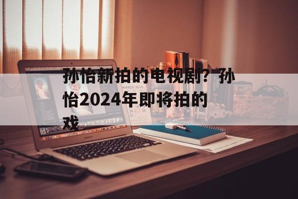 孙怡新拍的电视剧？孙怡2024年即将拍的戏-第1张图片-