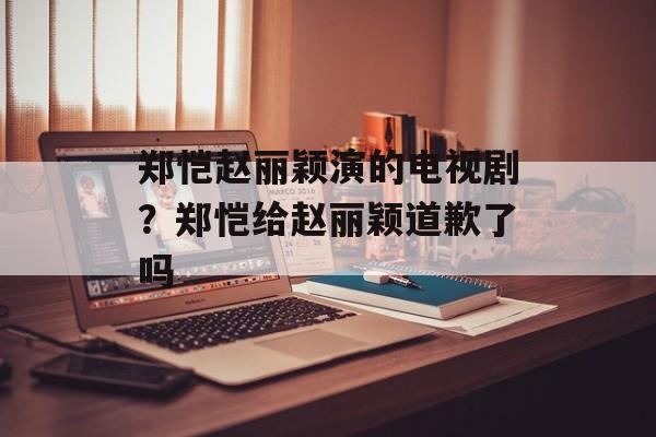 郑恺赵丽颖演的电视剧？郑恺给赵丽颖道歉了吗-第1张图片-