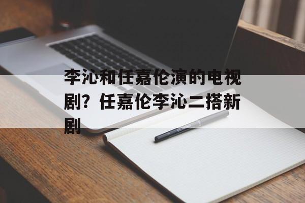 李沁和任嘉伦演的电视剧？任嘉伦李沁二搭新剧-第1张图片-