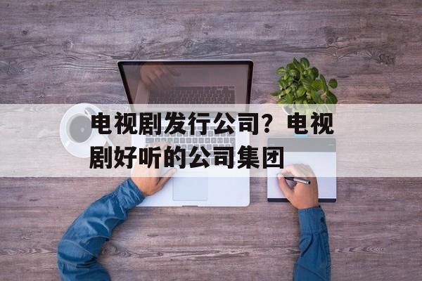 电视剧发行公司？电视剧好听的公司集团-第1张图片-