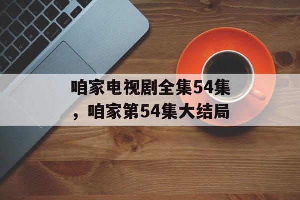 咱家电视剧全集54集，咱家第54集大结局-第1张图片-