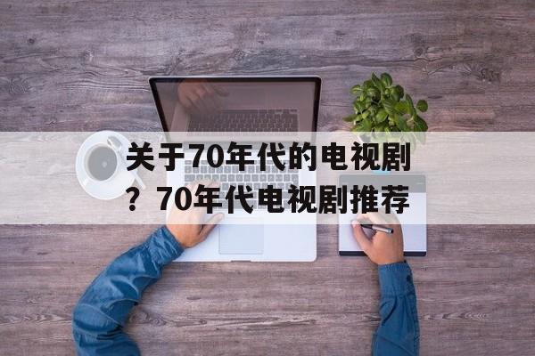 关于70年代的电视剧？70年代电视剧推荐-第1张图片-