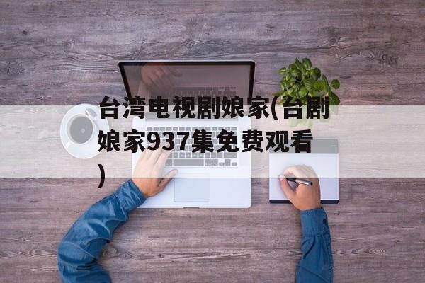 台湾电视剧娘家(台剧娘家937集免费观看)-第1张图片-