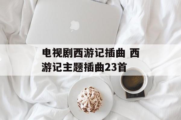 电视剧西游记插曲 西游记主题插曲23首-第1张图片-