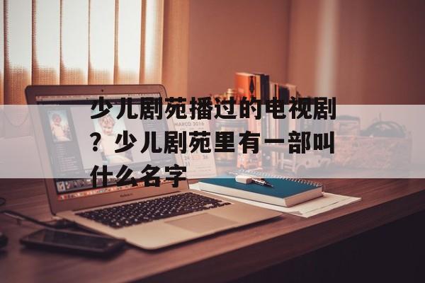 少儿剧苑播过的电视剧？少儿剧苑里有一部叫什么名字-第1张图片-