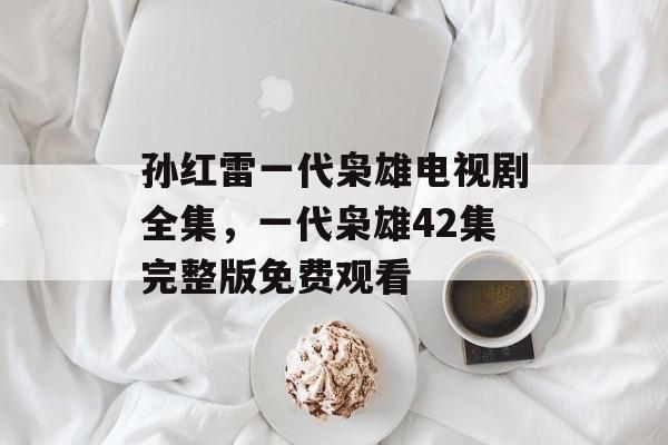 孙红雷一代枭雄电视剧全集，一代枭雄42集完整版免费观看-第1张图片-