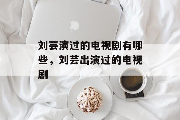 刘芸演过的电视剧有哪些，刘芸出演过的电视剧-第1张图片-