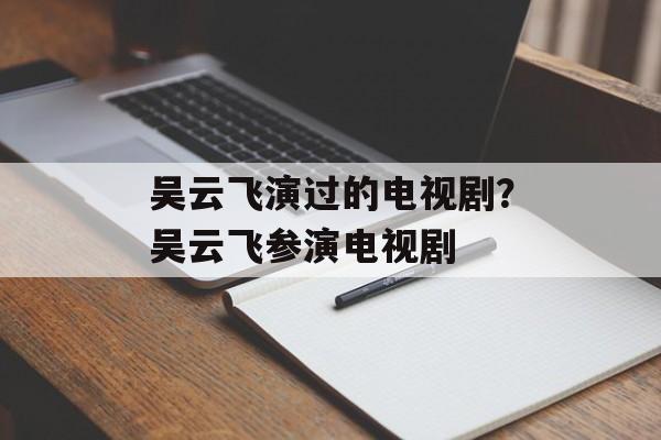 吴云飞演过的电视剧？吴云飞参演电视剧-第1张图片-