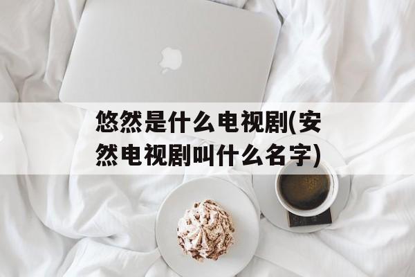 悠然是什么电视剧(安然电视剧叫什么名字)-第1张图片-