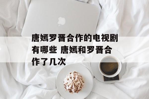 唐嫣罗晋合作的电视剧有哪些 唐嫣和罗晋合作了几次-第1张图片-