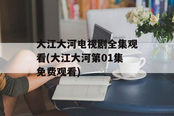 大江大河电视剧全集观看(大江大河第01集免费观看)-第1张图片-