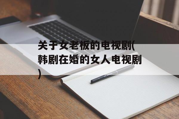 关于女老板的电视剧(韩剧在婚的女人电视剧)-第1张图片-