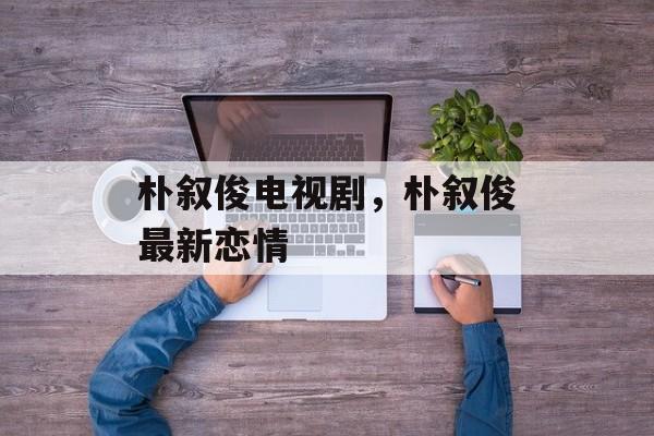朴叙俊电视剧，朴叙俊最新恋情-第1张图片-