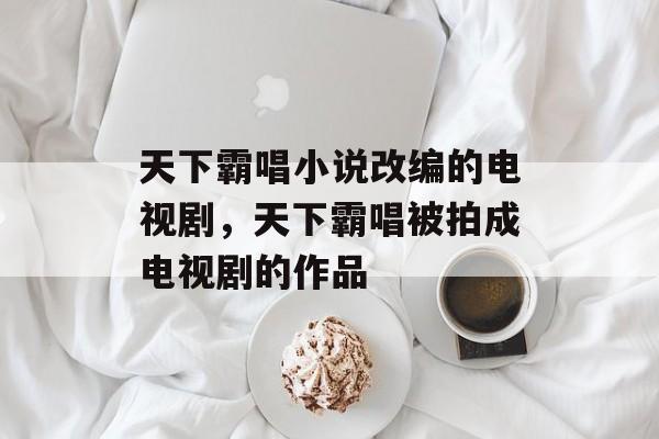 天下霸唱小说改编的电视剧，天下霸唱被拍成电视剧的作品-第1张图片-