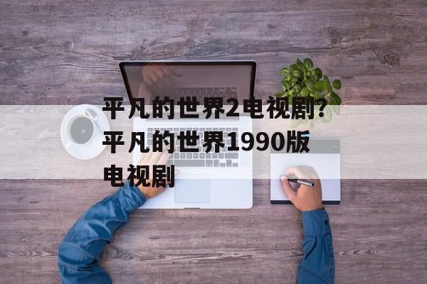 平凡的世界2电视剧？平凡的世界1990版电视剧-第1张图片-