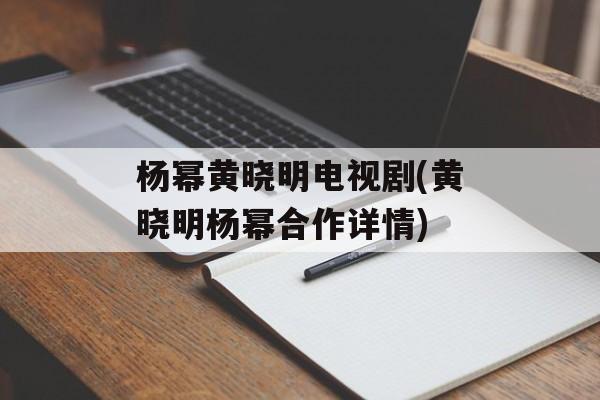 杨幂黄晓明电视剧(黄晓明杨幂合作详情)-第1张图片-