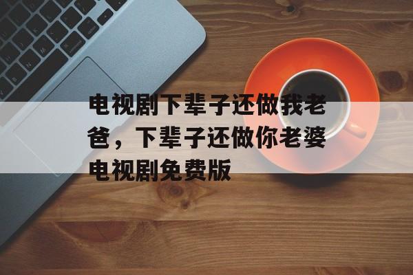 电视剧下辈子还做我老爸，下辈子还做你老婆电视剧免费版-第1张图片-