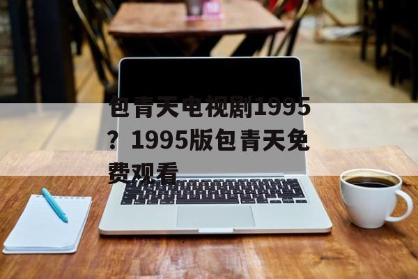 包青天电视剧1995？1995版包青天免费观看-第1张图片-