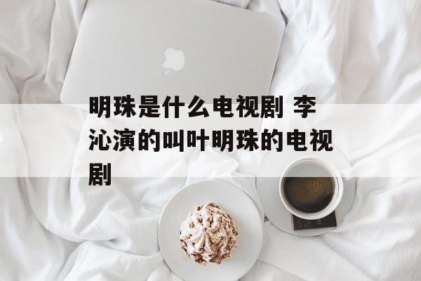 明珠是什么电视剧 李沁演的叫叶明珠的电视剧-第1张图片-