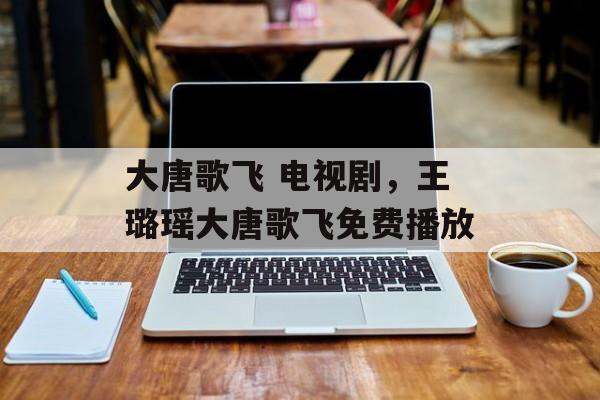 大唐歌飞 电视剧，王璐瑶大唐歌飞免费播放-第1张图片-