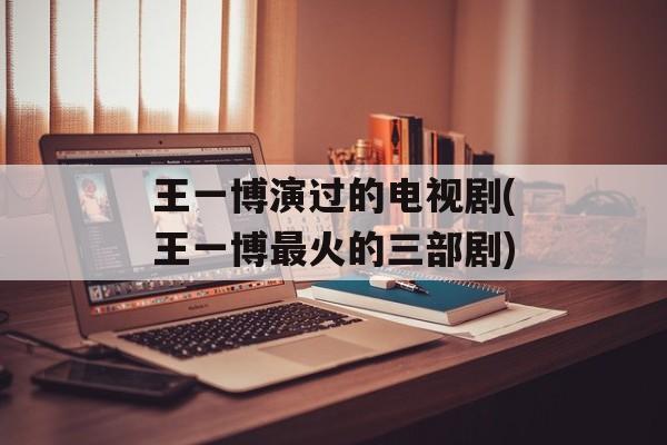 王一博演过的电视剧(王一博最火的三部剧)-第1张图片-