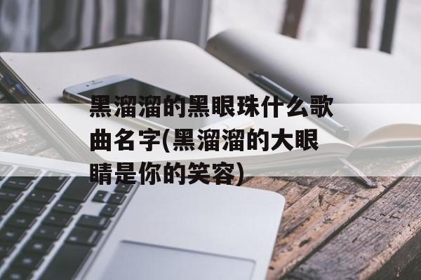 黑溜溜的黑眼珠什么歌曲名字(黑溜溜的大眼睛是你的笑容)-第1张图片-