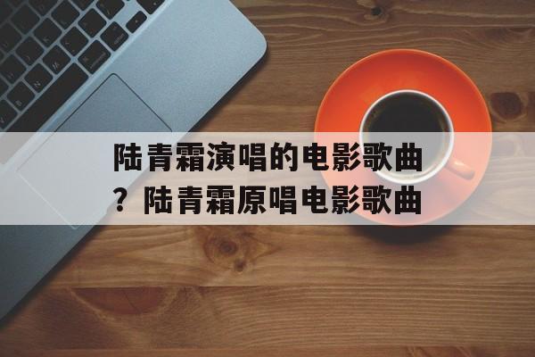 陆青霜演唱的电影歌曲？陆青霜原唱电影歌曲-第1张图片-