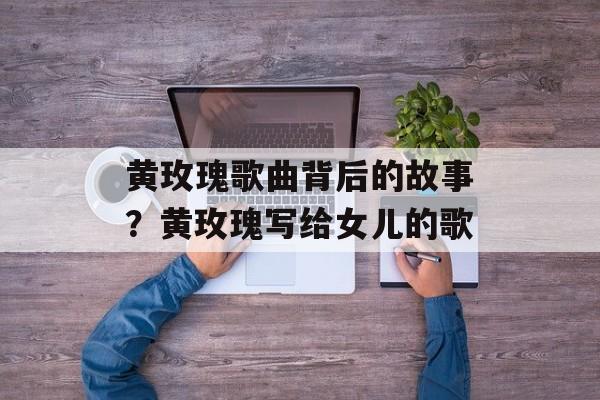 黄玫瑰歌曲背后的故事？黄玫瑰写给女儿的歌-第1张图片-