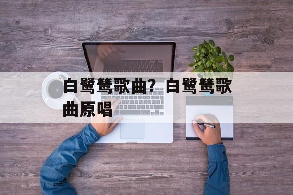 白鹭鸶歌曲？白鹭鸶歌曲原唱-第1张图片-