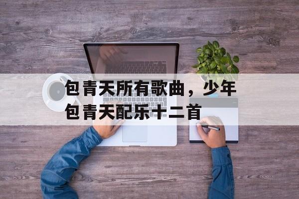 包青天所有歌曲，少年包青天配乐十二首-第1张图片-
