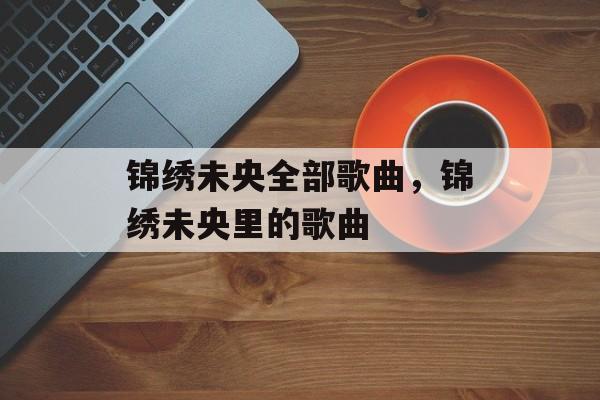 锦绣未央全部歌曲，锦绣未央里的歌曲-第1张图片-