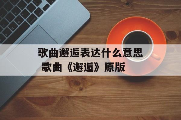 歌曲邂逅表达什么意思 歌曲《邂逅》原版-第1张图片-