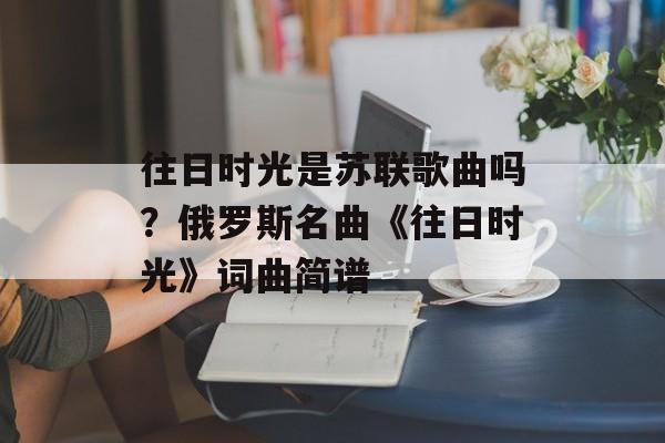 往日时光是苏联歌曲吗？俄罗斯名曲《往日时光》词曲简谱-第1张图片-