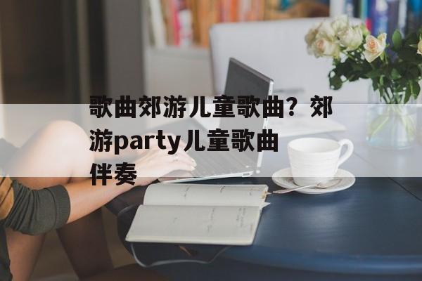歌曲郊游儿童歌曲？郊游party儿童歌曲伴奏-第1张图片-