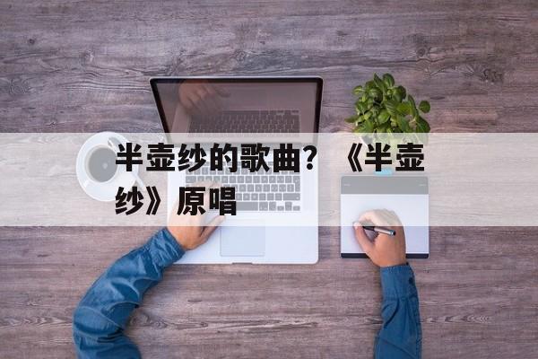 半壶纱的歌曲？《半壶纱》原唱-第1张图片-
