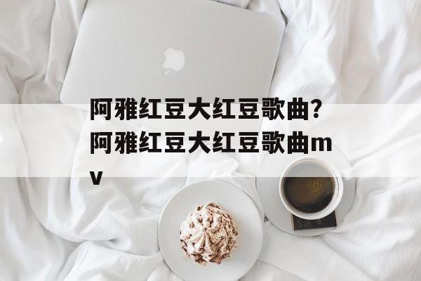 阿雅红豆大红豆歌曲？阿雅红豆大红豆歌曲mv-第1张图片-