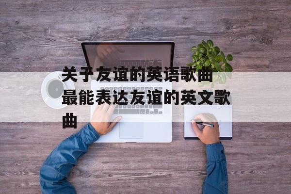 关于友谊的英语歌曲 最能表达友谊的英文歌曲-第1张图片-