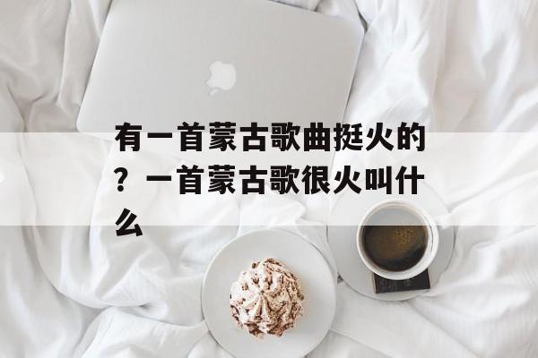 有一首蒙古歌曲挺火的？一首蒙古歌很火叫什么-第1张图片-