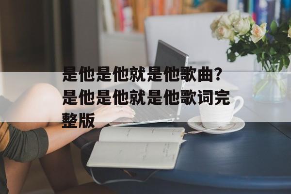 是他是他就是他歌曲？是他是他就是他歌词完整版-第1张图片-